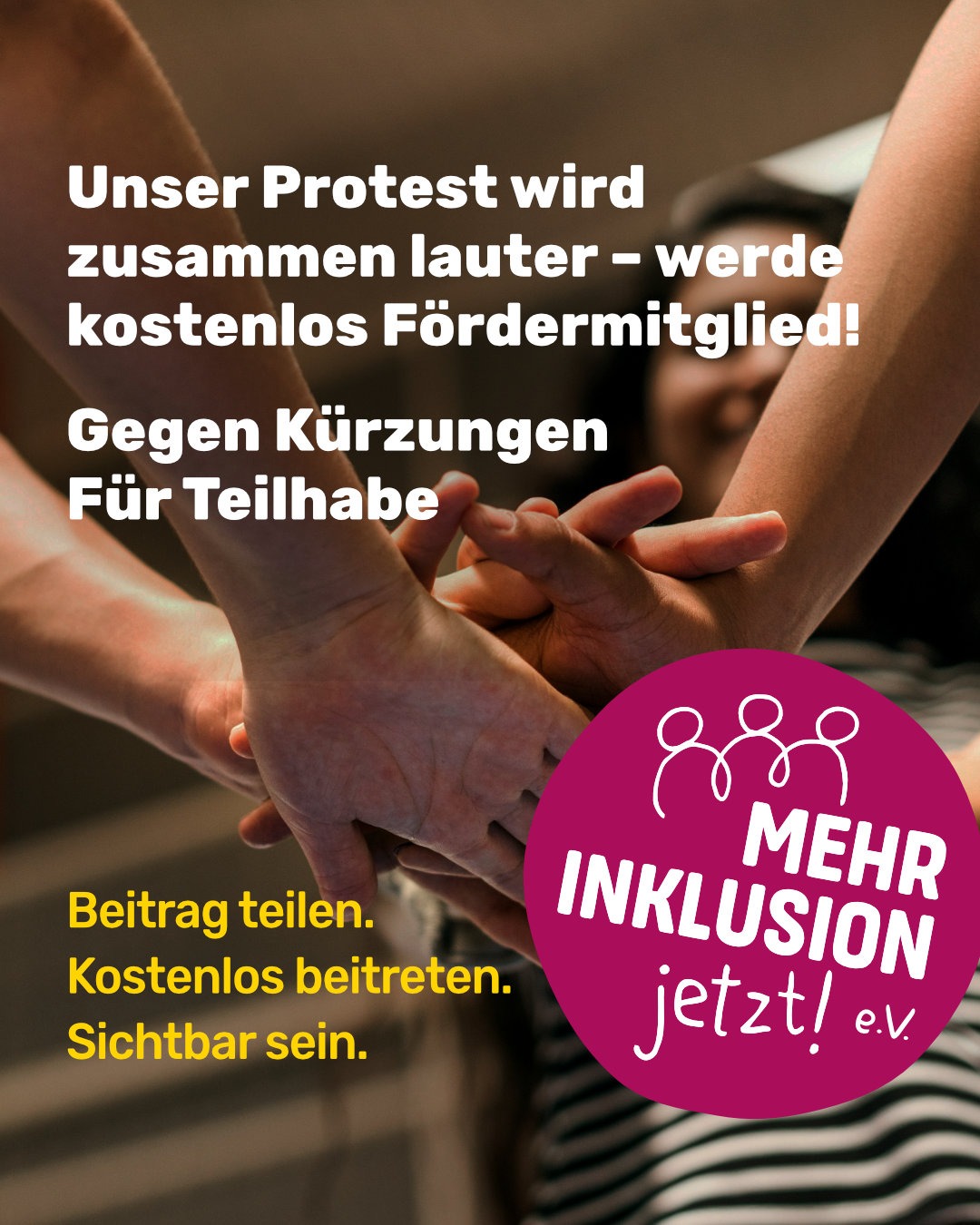 Mehrere Personen legen ihre Hände übereinander als Zeichen von Zusammenhalt. Auf dem Bild steht der Aufruf „Unser Protest wird zusammen lauter – werde kostenlos Fördermitglied! Gegen Kürzungen, Für Teilhabe“ sowie das pinke Logo von „Mehr Inklusion jetzt! e.V.“.
