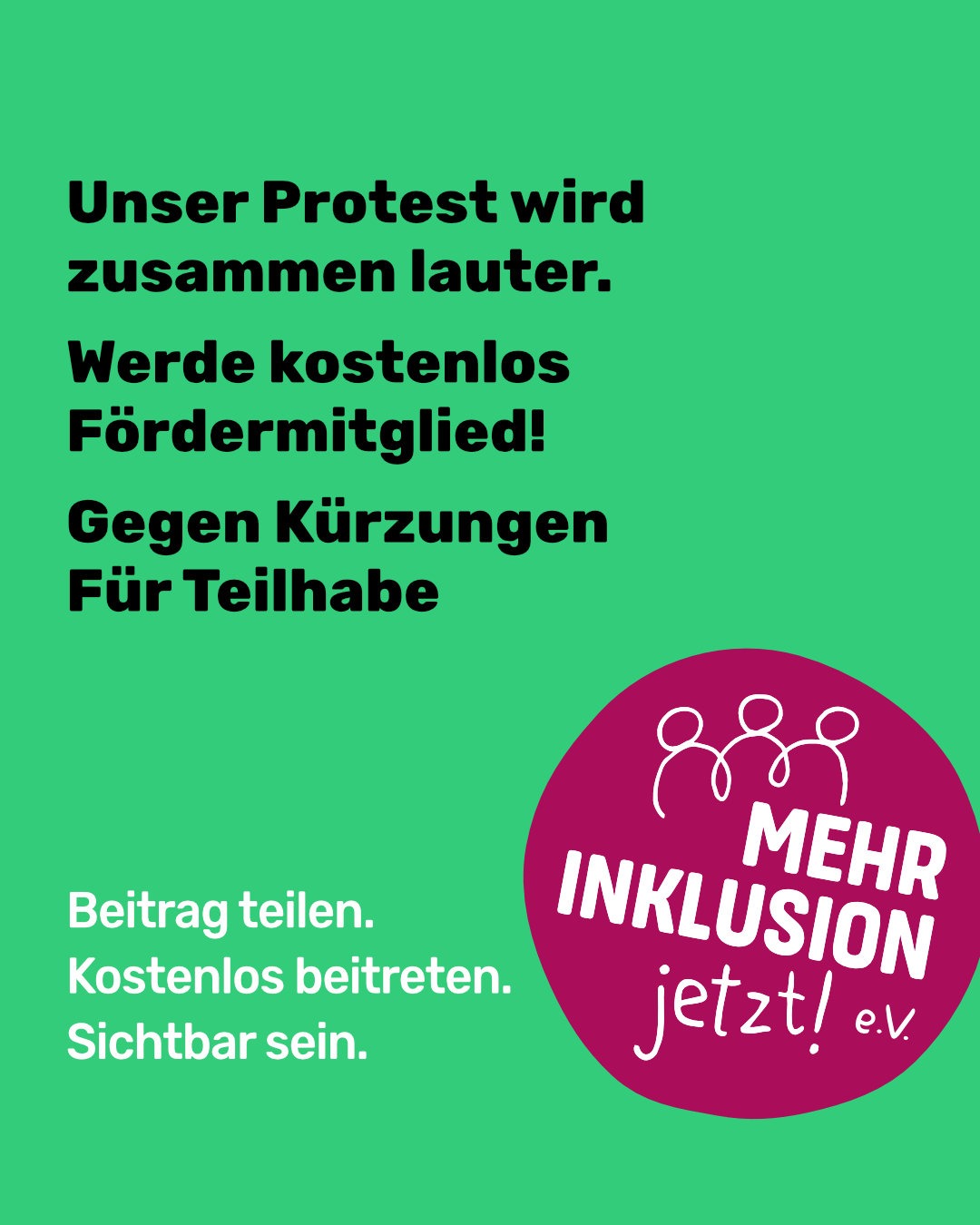 Grüne Grafik mit schwarzem Text: „Unser Protest wird zusammen lauter. Werde kostenlos Fördermitglied! Gegen Kürzungen – Für Teilhabe" sowie in Weiß „Beitrag teilen. Kostenlos beitreten. Sichtbar sein." Unten rechts ein magentafarbener runder Button mit dem Logo „Mehr Inklusion jetzt! e.V." und drei stilisierten, sich umarmenden Figuren.